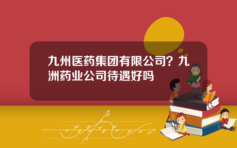 九州医药集团有限公司？九洲药业公司待遇好吗