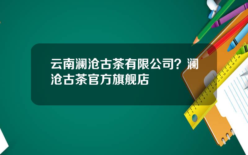 云南澜沧古茶有限公司？澜沧古茶官方旗舰店