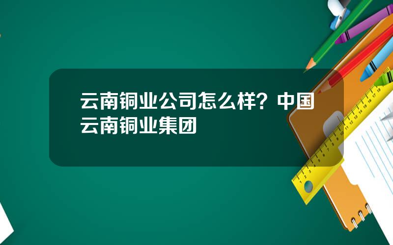 云南铜业公司怎么样？中国云南铜业集团