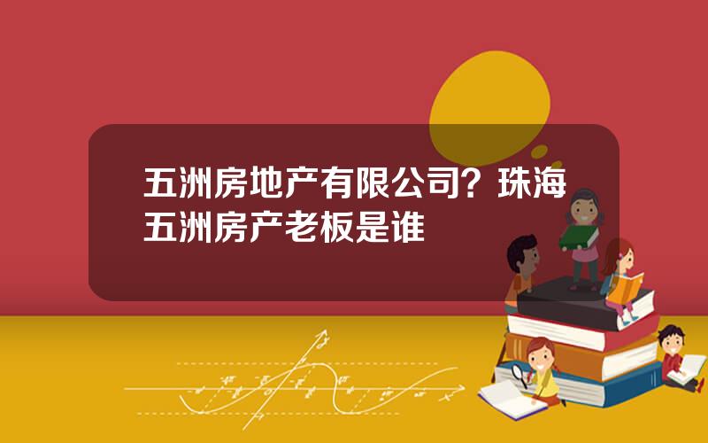 五洲房地产有限公司？珠海五洲房产老板是谁