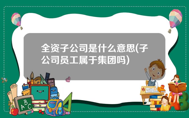全资子公司是什么意思(子公司员工属于集团吗)