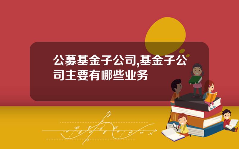 公募基金子公司,基金子公司主要有哪些业务