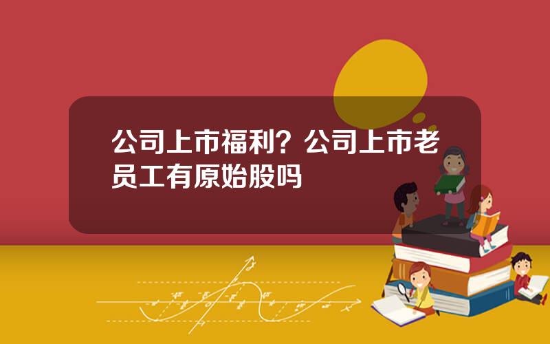 公司上市福利？公司上市老员工有原始股吗