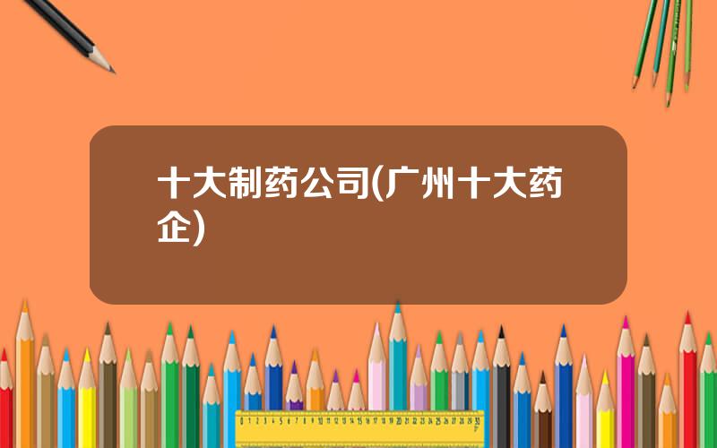 十大制药公司(广州十大药企)