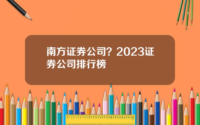 南方证券公司？2023证券公司排行榜