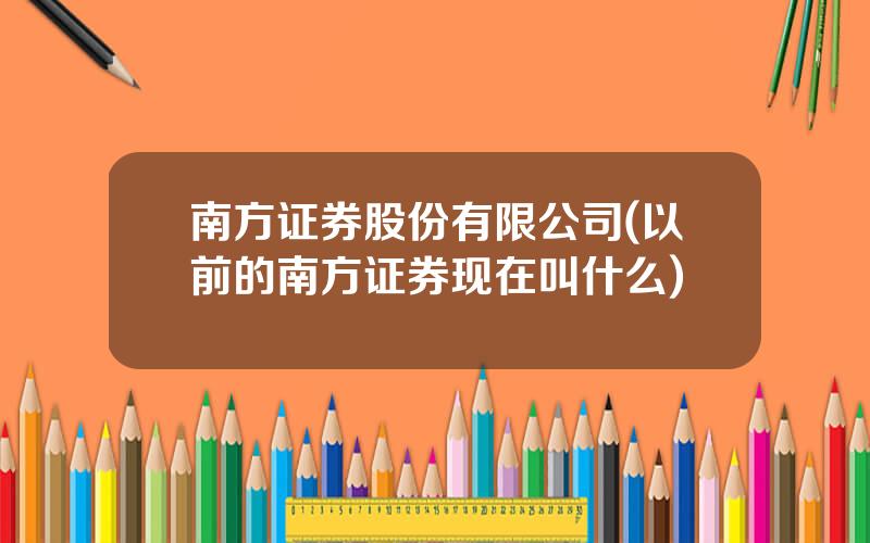 南方证券股份有限公司(以前的南方证券现在叫什么)