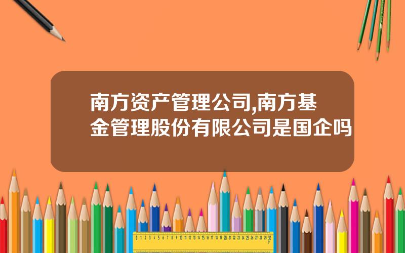 南方资产管理公司,南方基金管理股份有限公司是国企吗