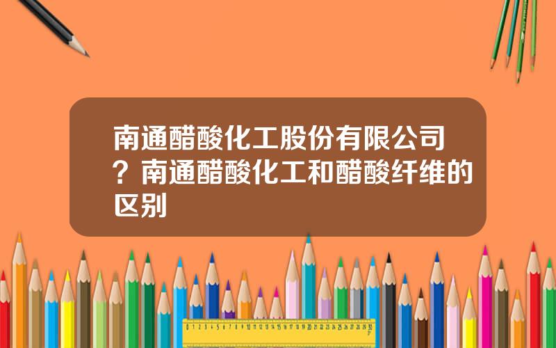 南通醋酸化工股份有限公司？南通醋酸化工和醋酸纤维的区别