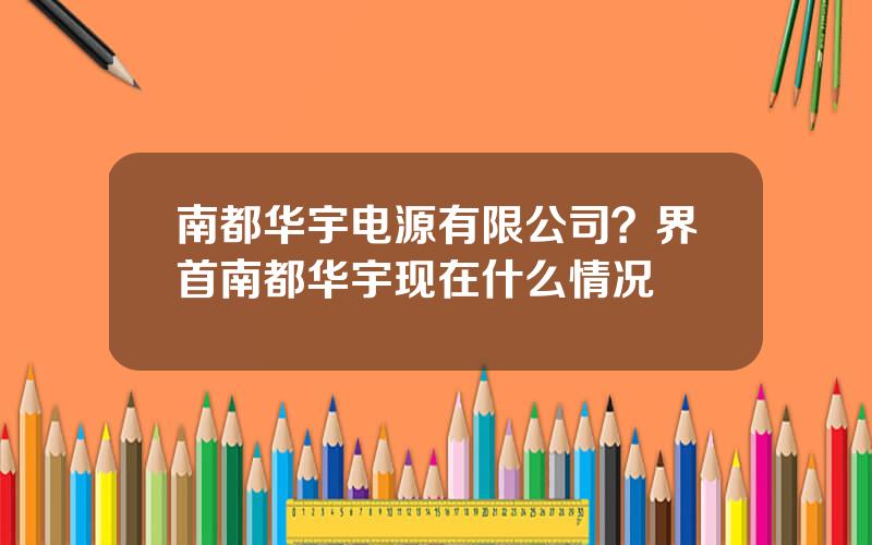 南都华宇电源有限公司？界首南都华宇现在什么情况