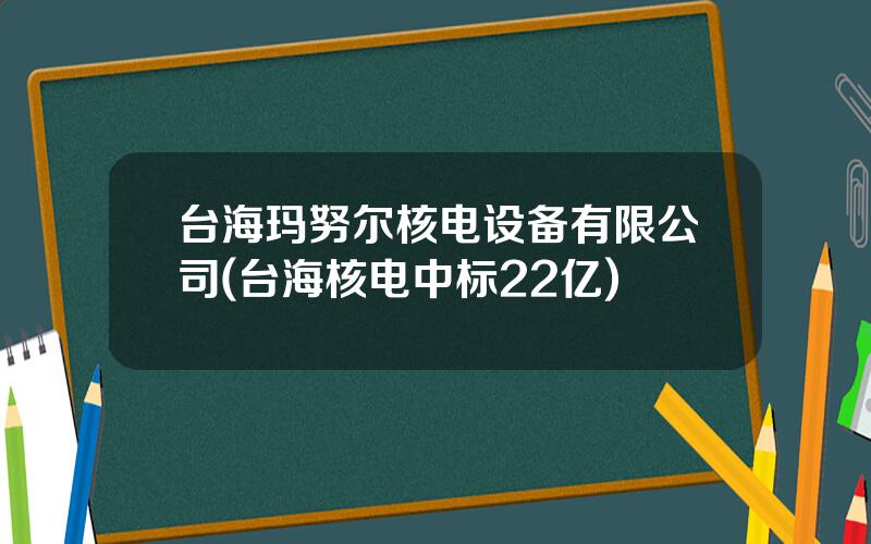 台海玛努尔核电设备有限公司(台海核电中标22亿)