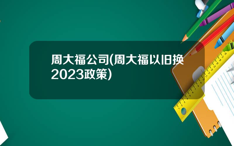 周大福公司(周大福以旧换2023政策)