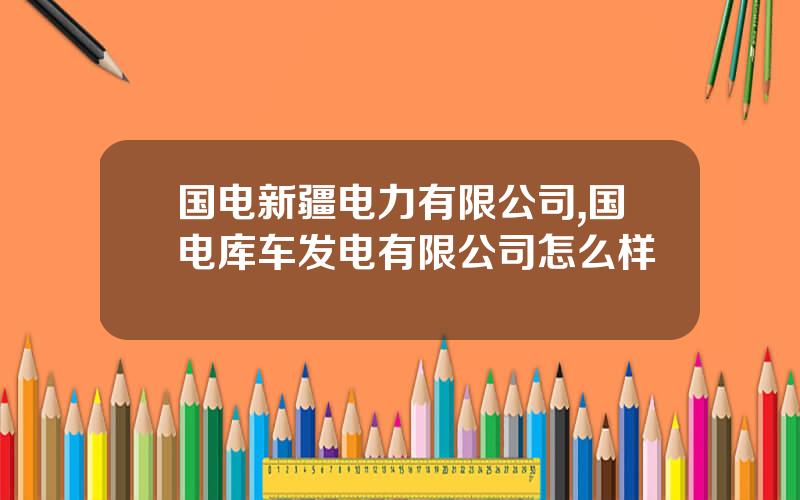 国电新疆电力有限公司,国电库车发电有限公司怎么样
