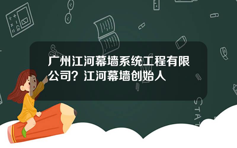 广州江河幕墙系统工程有限公司？江河幕墙创始人
