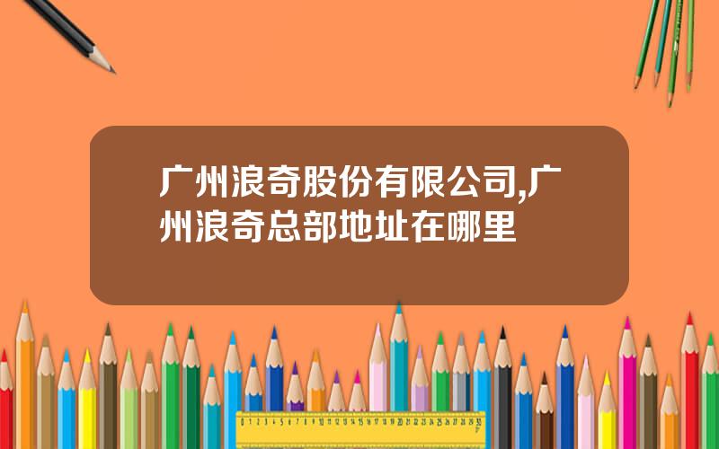 广州浪奇股份有限公司,广州浪奇总部地址在哪里