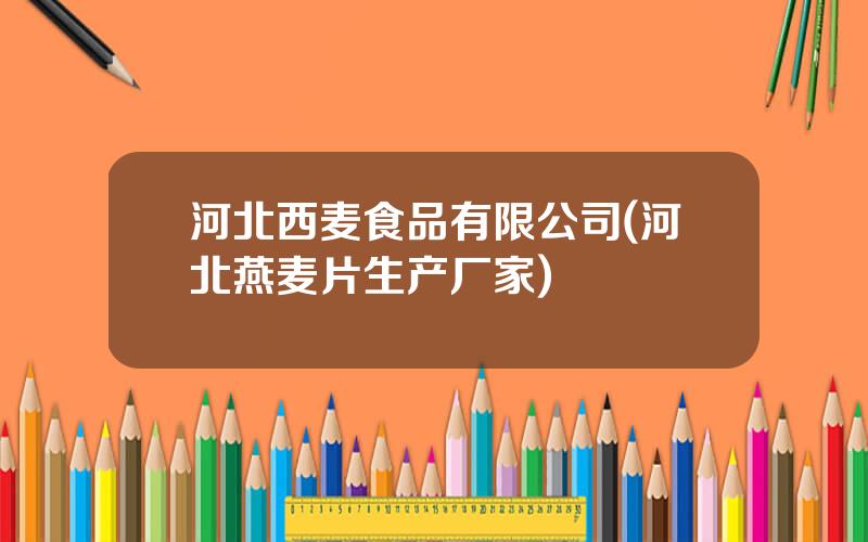 河北西麦食品有限公司(河北燕麦片生产厂家)