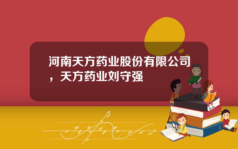 河南天方药业股份有限公司，天方药业刘守强