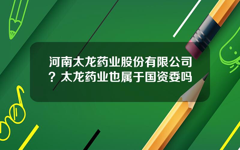 河南太龙药业股份有限公司？太龙药业也属于国资委吗
