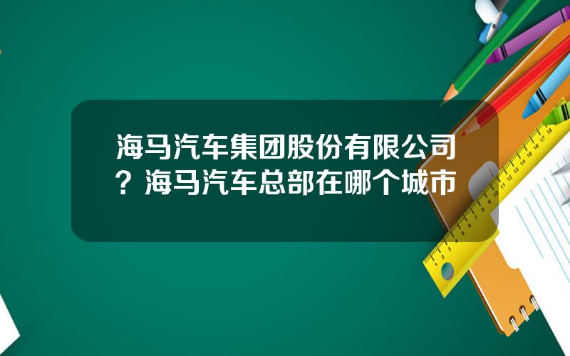 海马汽车集团股份有限公司？海马汽车总部在哪个城市