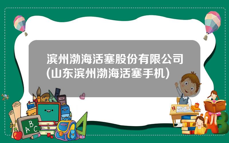 滨州渤海活塞股份有限公司(山东滨州渤海活塞手机)