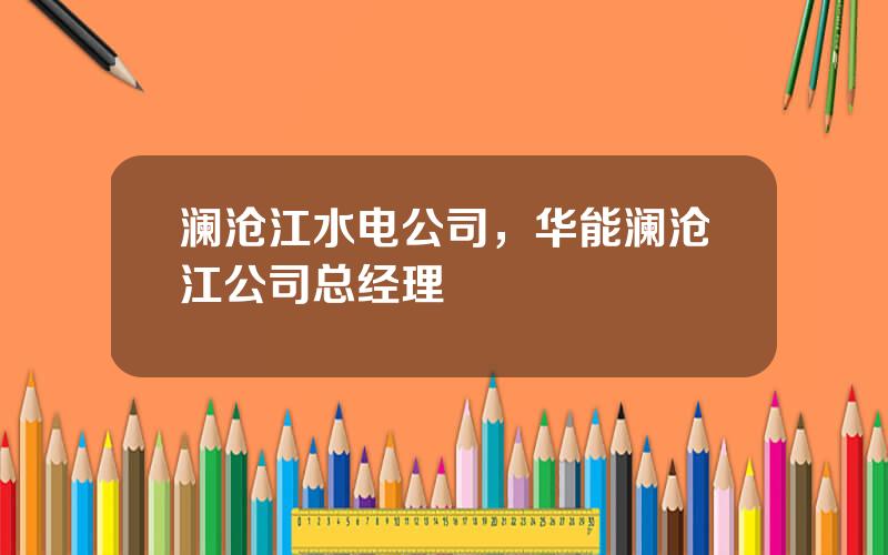澜沧江水电公司，华能澜沧江公司总经理
