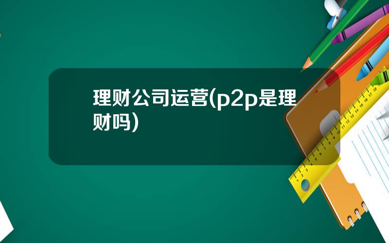 理财公司运营(p2p是理财吗)