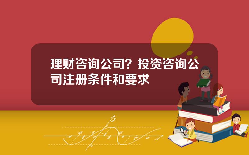 理财咨询公司？投资咨询公司注册条件和要求