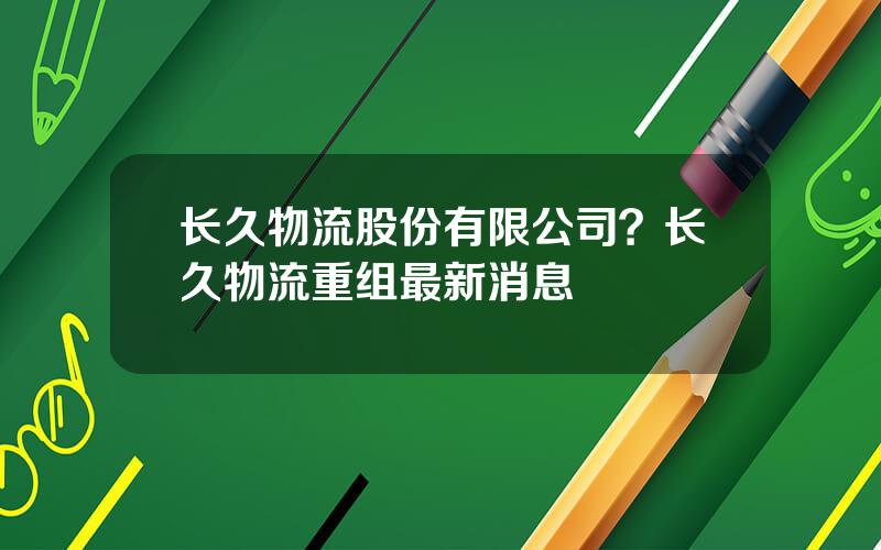 长久物流股份有限公司？长久物流重组最新消息